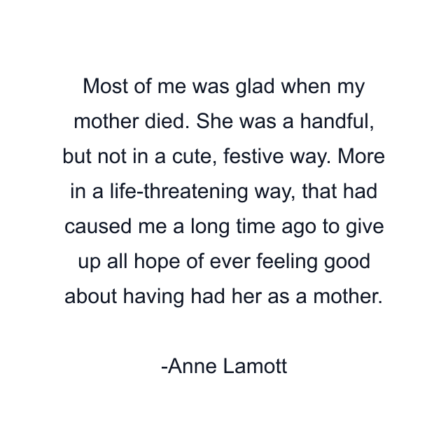 Most of me was glad when my mother died. She was a handful, but not in a cute, festive way. More in a life-threatening way, that had caused me a long time ago to give up all hope of ever feeling good about having had her as a mother.