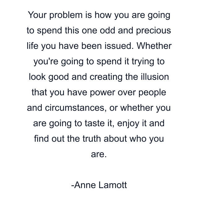 Your problem is how you are going to spend this one odd and precious life you have been issued. Whether you're going to spend it trying to look good and creating the illusion that you have power over people and circumstances, or whether you are going to taste it, enjoy it and find out the truth about who you are.