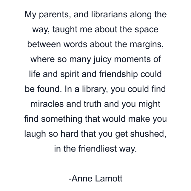 My parents, and librarians along the way, taught me about the space between words about the margins, where so many juicy moments of life and spirit and friendship could be found. In a library, you could find miracles and truth and you might find something that would make you laugh so hard that you get shushed, in the friendliest way.