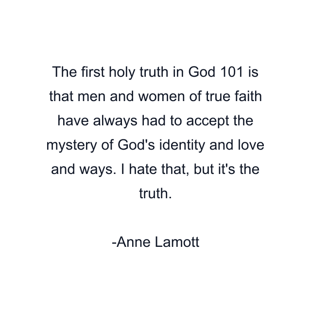 The first holy truth in God 101 is that men and women of true faith have always had to accept the mystery of God's identity and love and ways. I hate that, but it's the truth.