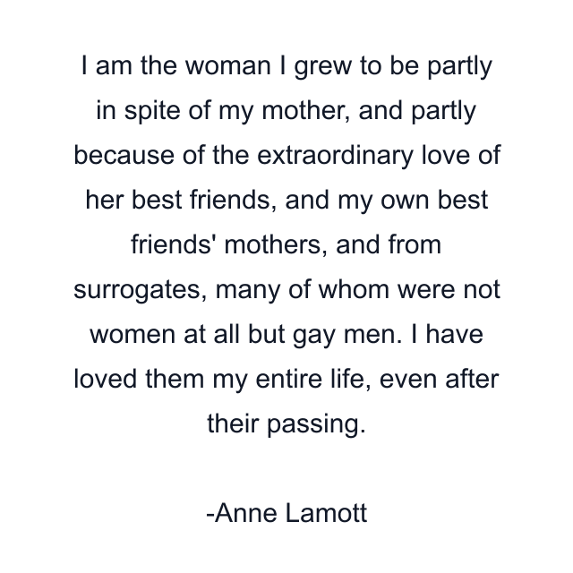 I am the woman I grew to be partly in spite of my mother, and partly because of the extraordinary love of her best friends, and my own best friends' mothers, and from surrogates, many of whom were not women at all but gay men. I have loved them my entire life, even after their passing.