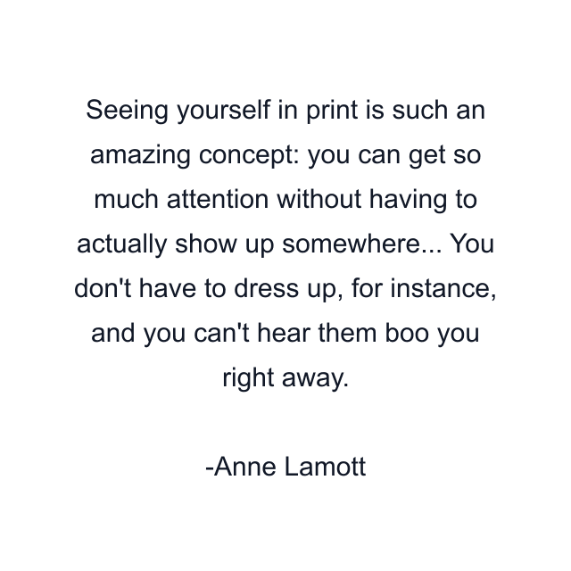 Seeing yourself in print is such an amazing concept: you can get so much attention without having to actually show up somewhere... You don't have to dress up, for instance, and you can't hear them boo you right away.