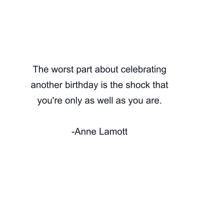 The worst part about celebrating another birthday is the shock that you're only as well as you are.