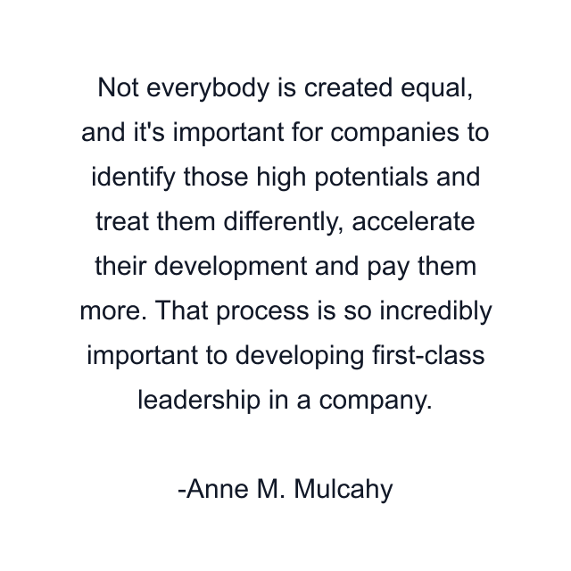 Not everybody is created equal, and it's important for companies to identify those high potentials and treat them differently, accelerate their development and pay them more. That process is so incredibly important to developing first-class leadership in a company.