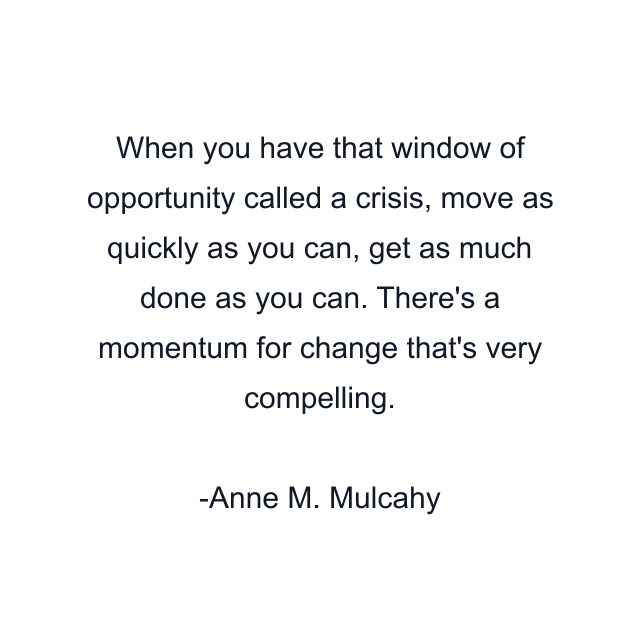 When you have that window of opportunity called a crisis, move as quickly as you can, get as much done as you can. There's a momentum for change that's very compelling.