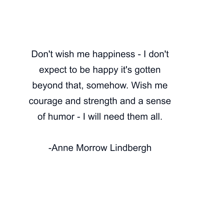 Don't wish me happiness - I don't expect to be happy it's gotten beyond that, somehow. Wish me courage and strength and a sense of humor - I will need them all.