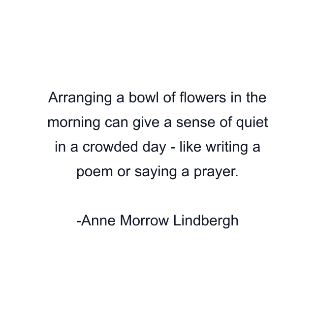 Arranging a bowl of flowers in the morning can give a sense of quiet in a crowded day - like writing a poem or saying a prayer.