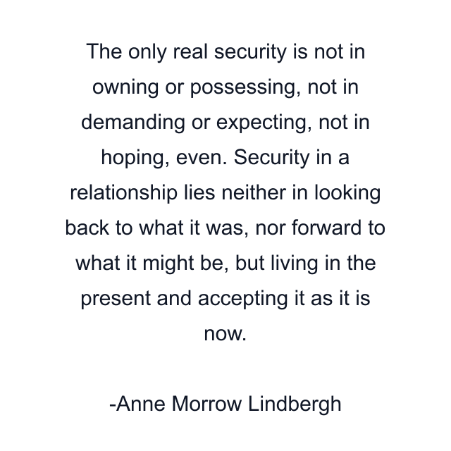 The only real security is not in owning or possessing, not in demanding or expecting, not in hoping, even. Security in a relationship lies neither in looking back to what it was, nor forward to what it might be, but living in the present and accepting it as it is now.