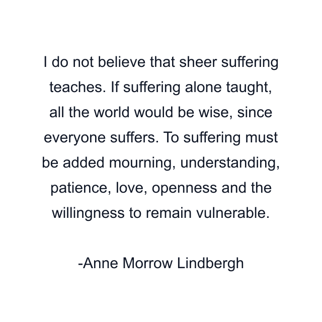 I do not believe that sheer suffering teaches. If suffering alone taught, all the world would be wise, since everyone suffers. To suffering must be added mourning, understanding, patience, love, openness and the willingness to remain vulnerable.