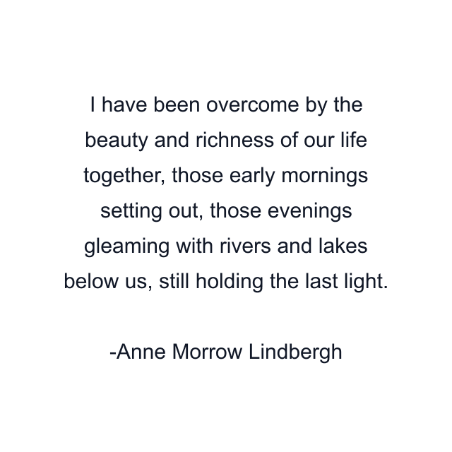 I have been overcome by the beauty and richness of our life together, those early mornings setting out, those evenings gleaming with rivers and lakes below us, still holding the last light.