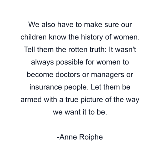 We also have to make sure our children know the history of women. Tell them the rotten truth: It wasn't always possible for women to become doctors or managers or insurance people. Let them be armed with a true picture of the way we want it to be.