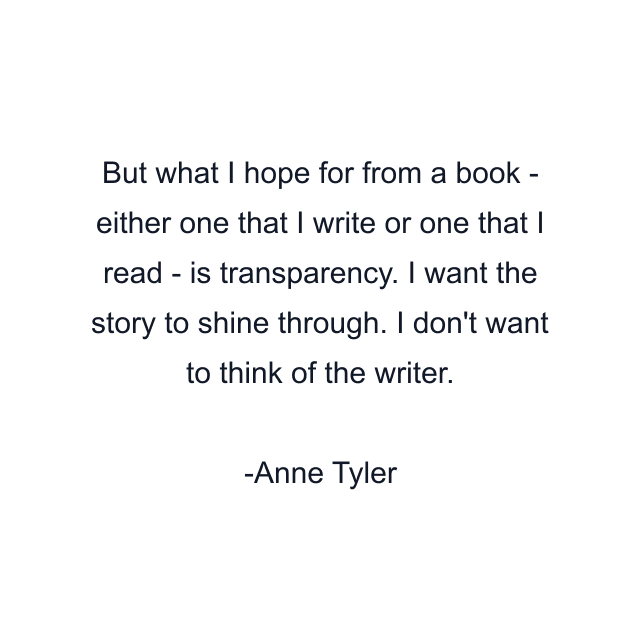 But what I hope for from a book - either one that I write or one that I read - is transparency. I want the story to shine through. I don't want to think of the writer.