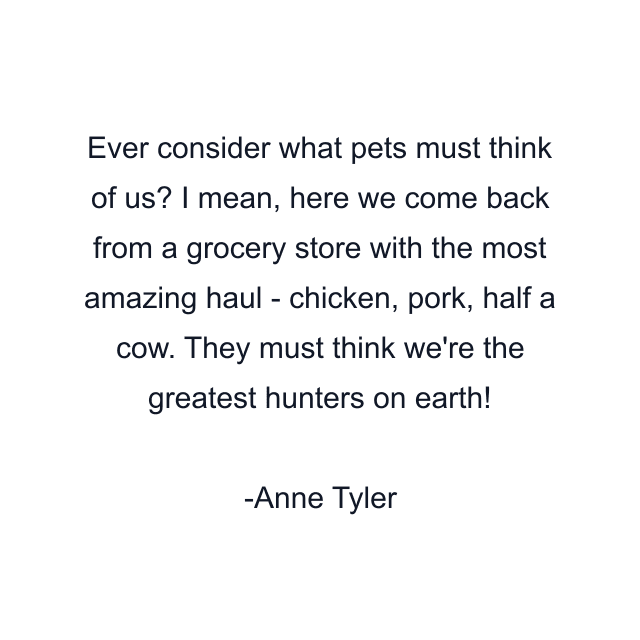 Ever consider what pets must think of us? I mean, here we come back from a grocery store with the most amazing haul - chicken, pork, half a cow. They must think we're the greatest hunters on earth!