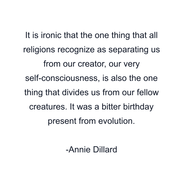 It is ironic that the one thing that all religions recognize as separating us from our creator, our very self-consciousness, is also the one thing that divides us from our fellow creatures. It was a bitter birthday present from evolution.