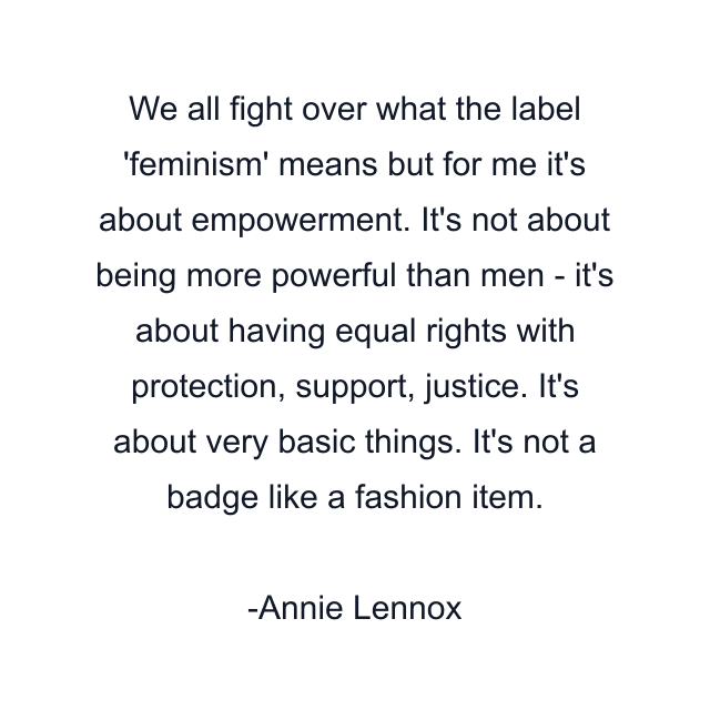 We all fight over what the label 'feminism' means but for me it's about empowerment. It's not about being more powerful than men - it's about having equal rights with protection, support, justice. It's about very basic things. It's not a badge like a fashion item.