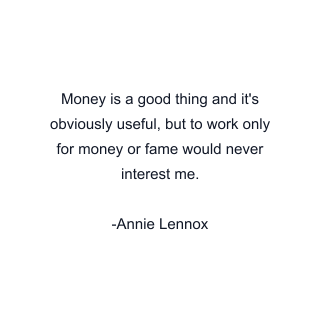 Money is a good thing and it's obviously useful, but to work only for money or fame would never interest me.