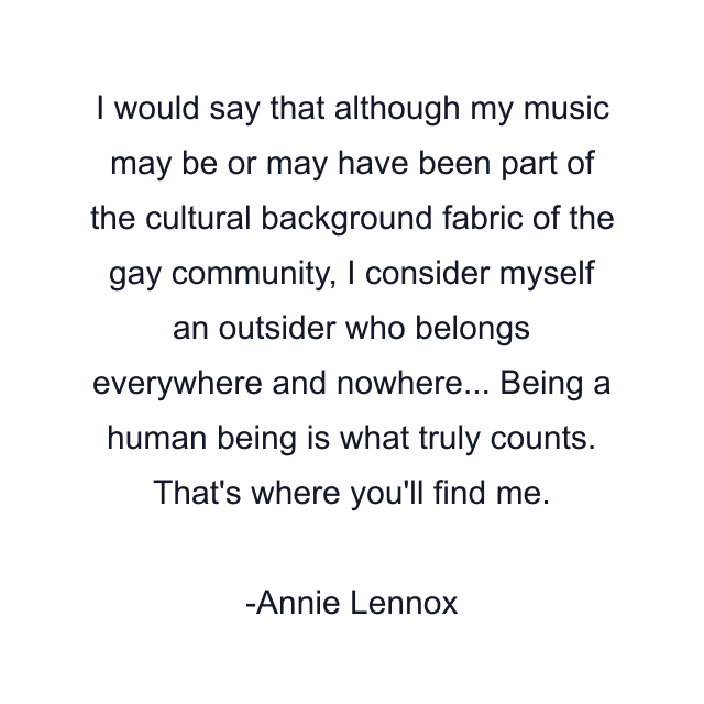 I would say that although my music may be or may have been part of the cultural background fabric of the gay community, I consider myself an outsider who belongs everywhere and nowhere... Being a human being is what truly counts. That's where you'll find me.