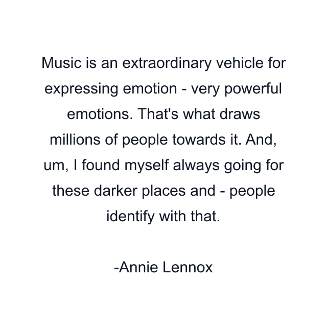 Music is an extraordinary vehicle for expressing emotion - very powerful emotions. That's what draws millions of people towards it. And, um, I found myself always going for these darker places and - people identify with that.