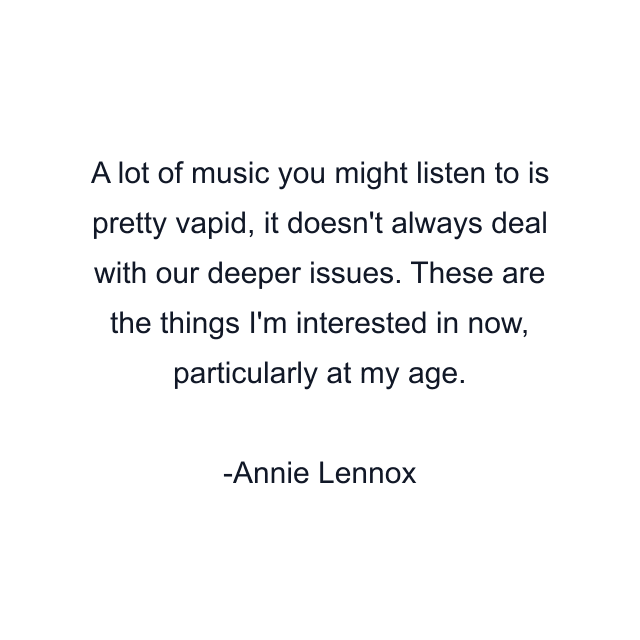 A lot of music you might listen to is pretty vapid, it doesn't always deal with our deeper issues. These are the things I'm interested in now, particularly at my age.