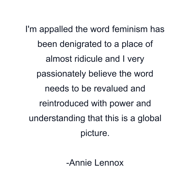 I'm appalled the word feminism has been denigrated to a place of almost ridicule and I very passionately believe the word needs to be revalued and reintroduced with power and understanding that this is a global picture.