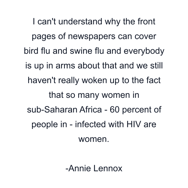 I can't understand why the front pages of newspapers can cover bird flu and swine flu and everybody is up in arms about that and we still haven't really woken up to the fact that so many women in sub-Saharan Africa - 60 percent of people in - infected with HIV are women.