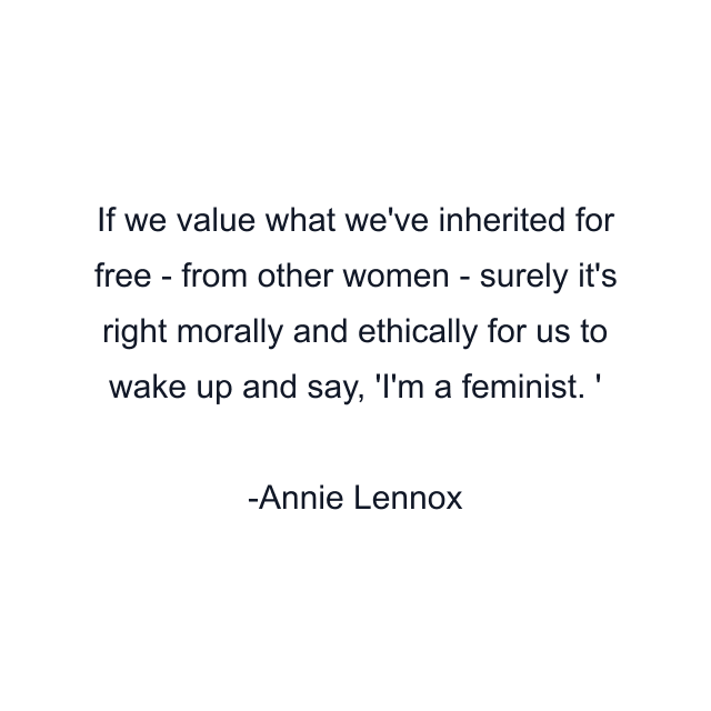 If we value what we've inherited for free - from other women - surely it's right morally and ethically for us to wake up and say, 'I'm a feminist. '