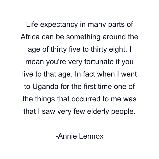 Life expectancy in many parts of Africa can be something around the age of thirty five to thirty eight. I mean you're very fortunate if you live to that age. In fact when I went to Uganda for the first time one of the things that occurred to me was that I saw very few elderly people.