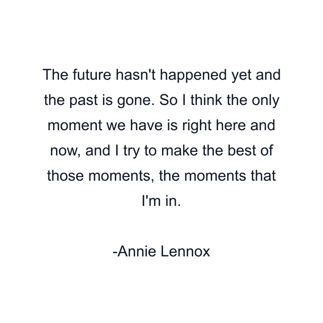 The future hasn't happened yet and the past is gone. So I think the only moment we have is right here and now, and I try to make the best of those moments, the moments that I'm in.