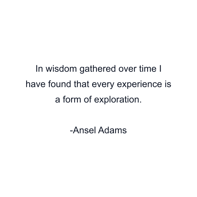 In wisdom gathered over time I have found that every experience is a form of exploration.