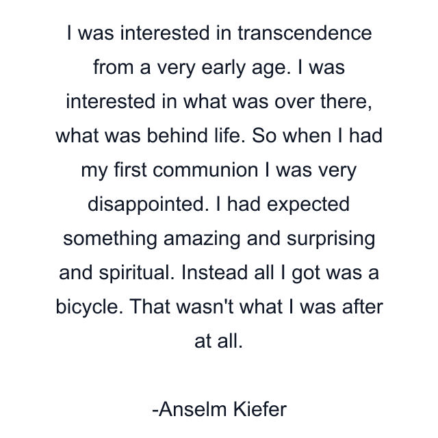 I was interested in transcendence from a very early age. I was interested in what was over there, what was behind life. So when I had my first communion I was very disappointed. I had expected something amazing and surprising and spiritual. Instead all I got was a bicycle. That wasn't what I was after at all.