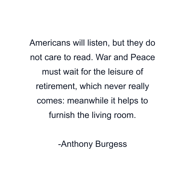 Americans will listen, but they do not care to read. War and Peace must wait for the leisure of retirement, which never really comes: meanwhile it helps to furnish the living room.