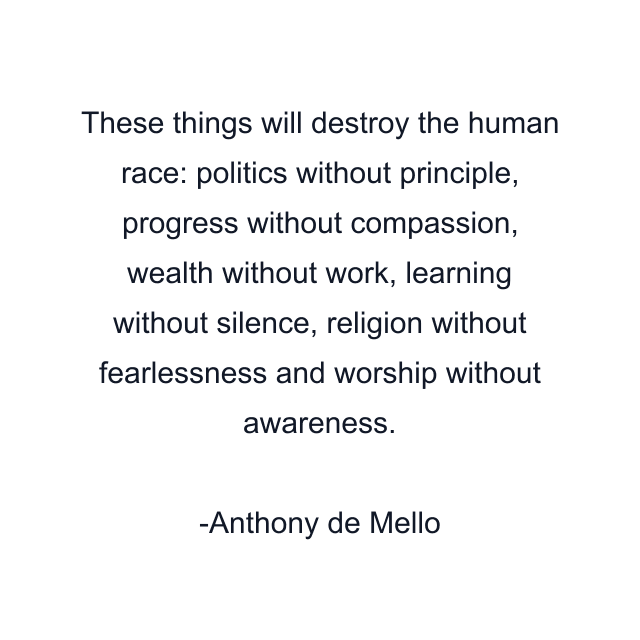 These things will destroy the human race: politics without principle, progress without compassion, wealth without work, learning without silence, religion without fearlessness and worship without awareness.