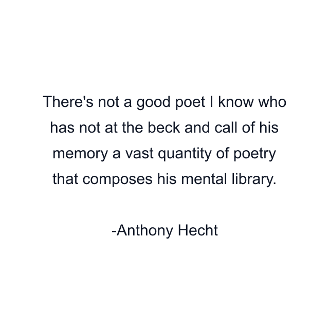 There's not a good poet I know who has not at the beck and call of his memory a vast quantity of poetry that composes his mental library.