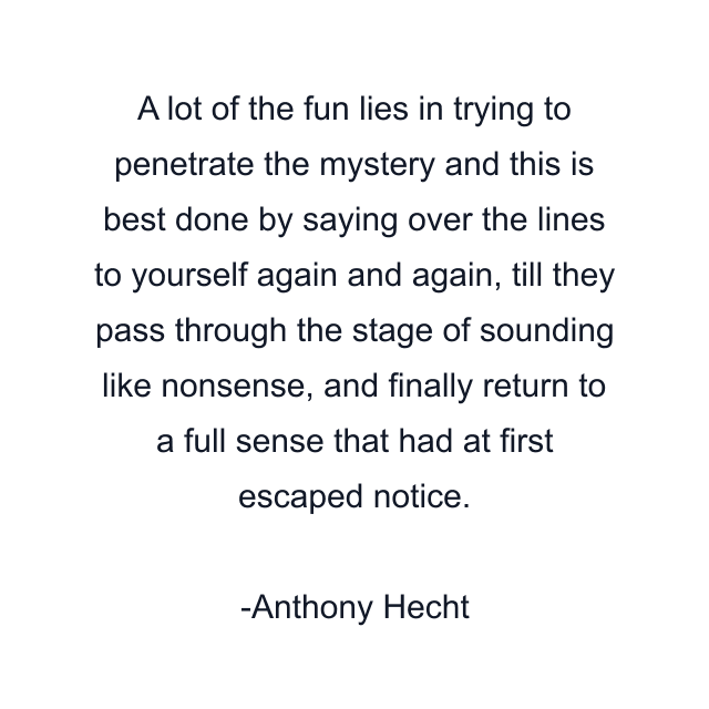 A lot of the fun lies in trying to penetrate the mystery and this is best done by saying over the lines to yourself again and again, till they pass through the stage of sounding like nonsense, and finally return to a full sense that had at first escaped notice.