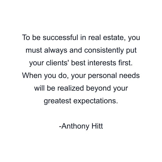 To be successful in real estate, you must always and consistently put your clients' best interests first. When you do, your personal needs will be realized beyond your greatest expectations.