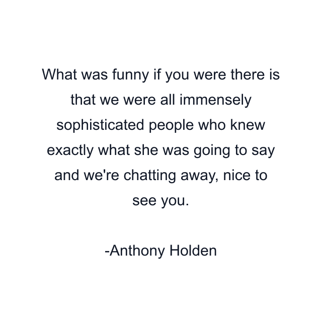 What was funny if you were there is that we were all immensely sophisticated people who knew exactly what she was going to say and we're chatting away, nice to see you.