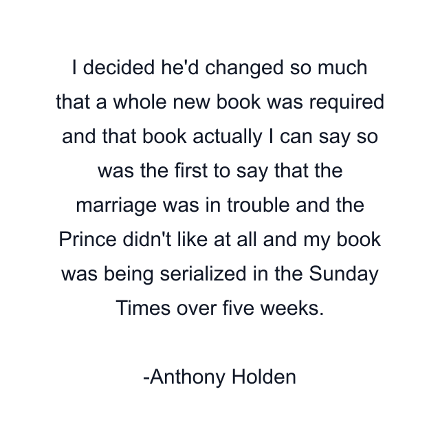 I decided he'd changed so much that a whole new book was required and that book actually I can say so was the first to say that the marriage was in trouble and the Prince didn't like at all and my book was being serialized in the Sunday Times over five weeks.