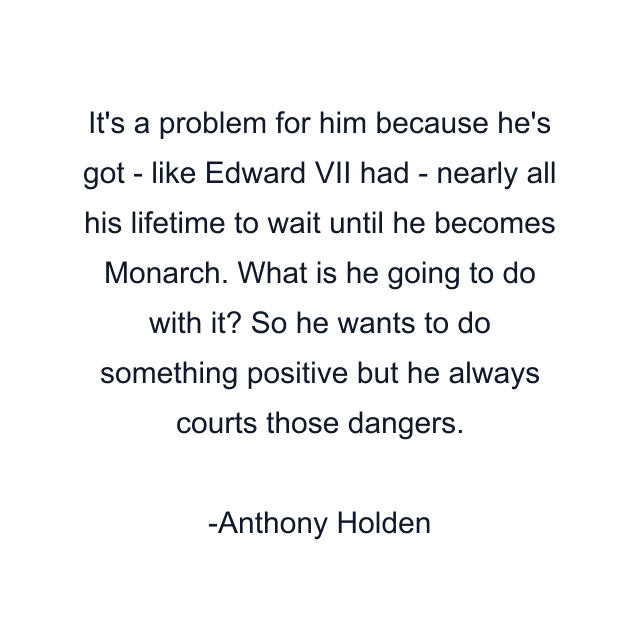 It's a problem for him because he's got - like Edward VII had - nearly all his lifetime to wait until he becomes Monarch. What is he going to do with it? So he wants to do something positive but he always courts those dangers.