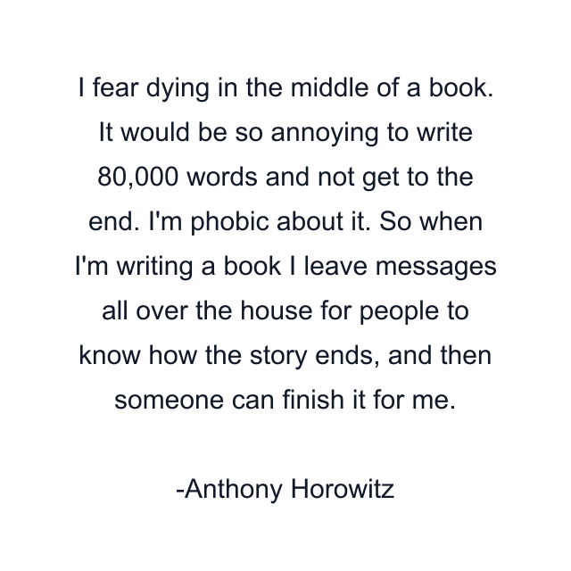 I fear dying in the middle of a book. It would be so annoying to write 80,000 words and not get to the end. I'm phobic about it. So when I'm writing a book I leave messages all over the house for people to know how the story ends, and then someone can finish it for me.