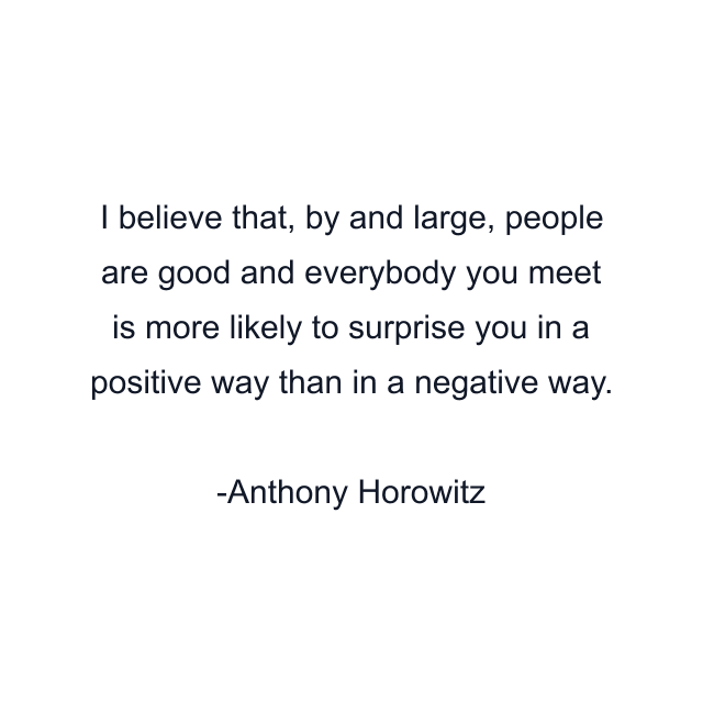 I believe that, by and large, people are good and everybody you meet is more likely to surprise you in a positive way than in a negative way.