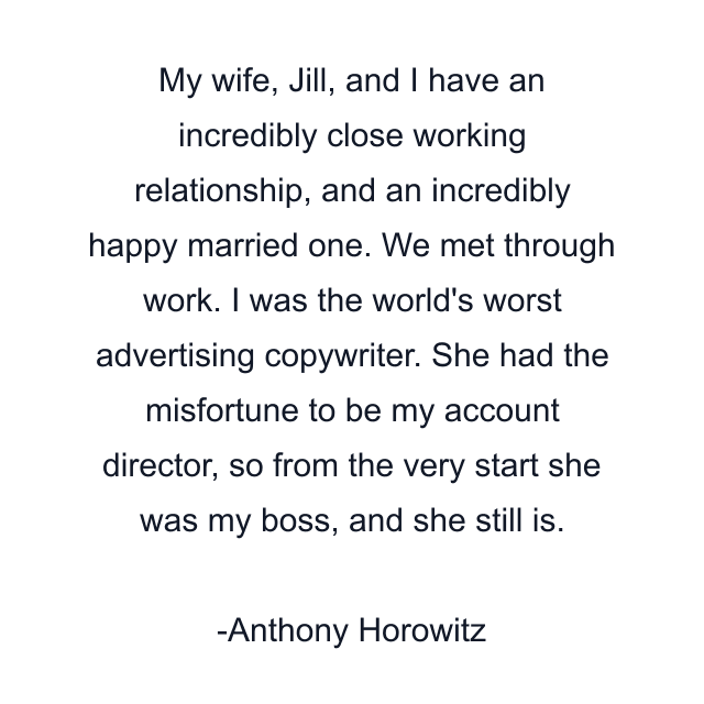 My wife, Jill, and I have an incredibly close working relationship, and an incredibly happy married one. We met through work. I was the world's worst advertising copywriter. She had the misfortune to be my account director, so from the very start she was my boss, and she still is.