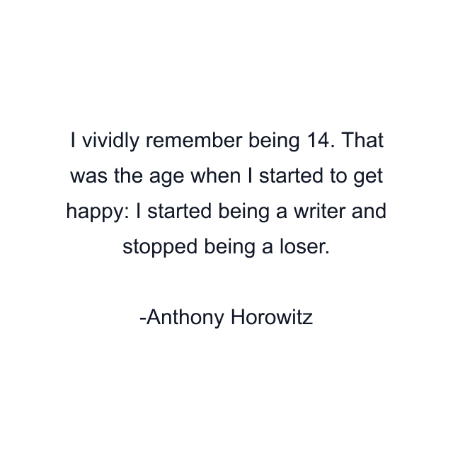 I vividly remember being 14. That was the age when I started to get happy: I started being a writer and stopped being a loser.