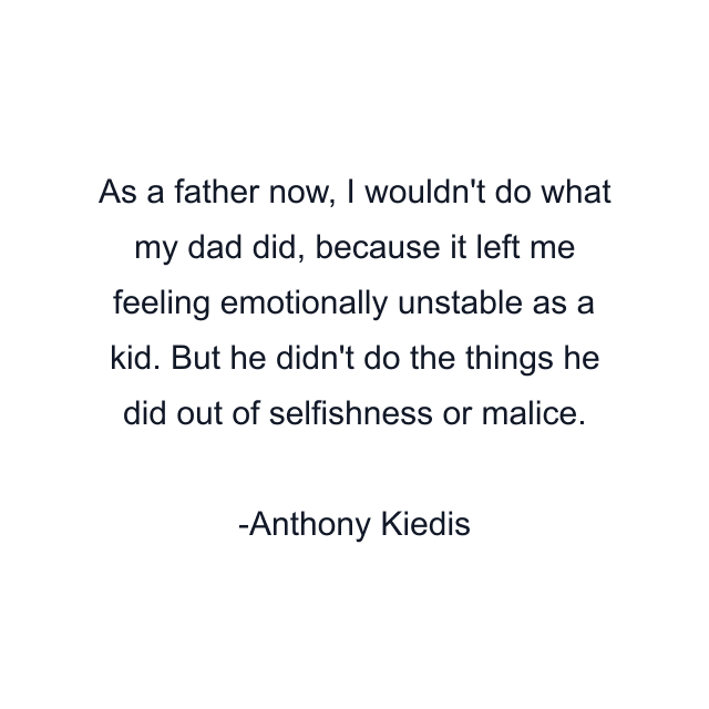 As a father now, I wouldn't do what my dad did, because it left me feeling emotionally unstable as a kid. But he didn't do the things he did out of selfishness or malice.