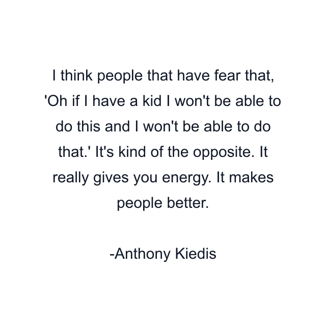 I think people that have fear that, 'Oh if I have a kid I won't be able to do this and I won't be able to do that.' It's kind of the opposite. It really gives you energy. It makes people better.