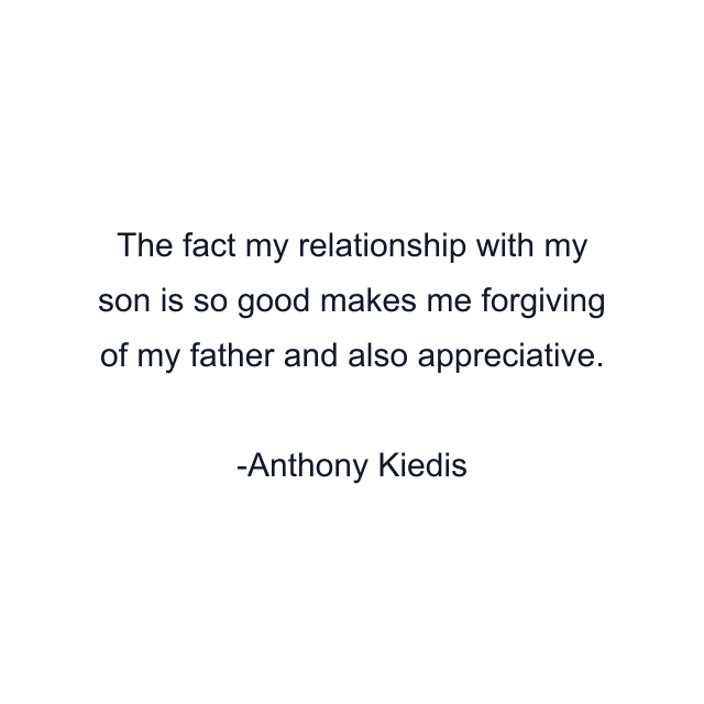 The fact my relationship with my son is so good makes me forgiving of my father and also appreciative.