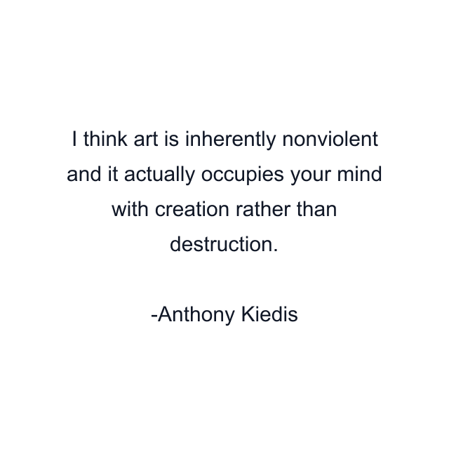 I think art is inherently nonviolent and it actually occupies your mind with creation rather than destruction.