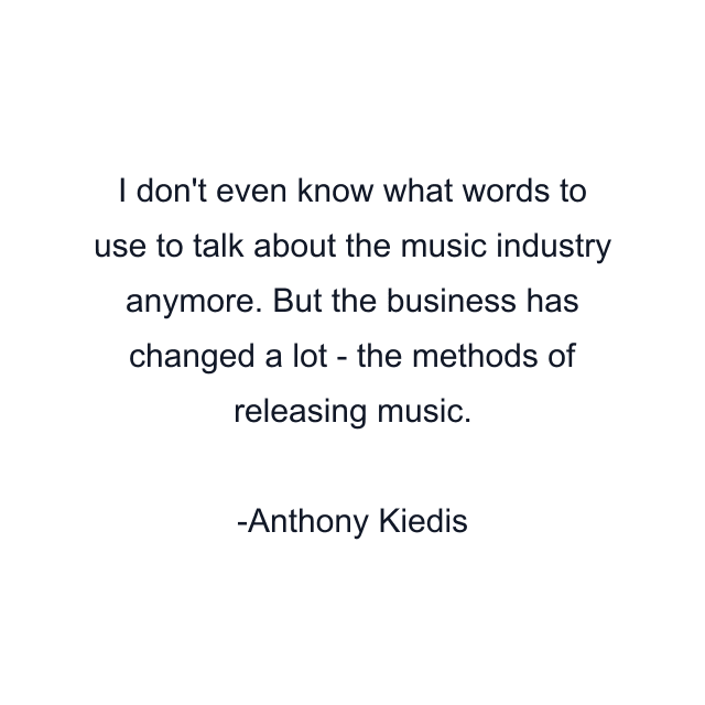 I don't even know what words to use to talk about the music industry anymore. But the business has changed a lot - the methods of releasing music.