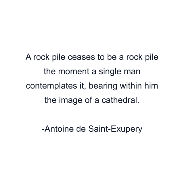 A rock pile ceases to be a rock pile the moment a single man contemplates it, bearing within him the image of a cathedral.