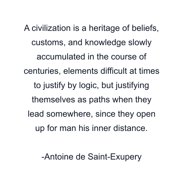 A civilization is a heritage of beliefs, customs, and knowledge slowly accumulated in the course of centuries, elements difficult at times to justify by logic, but justifying themselves as paths when they lead somewhere, since they open up for man his inner distance.