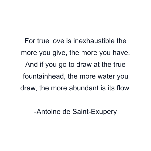 For true love is inexhaustible the more you give, the more you have. And if you go to draw at the true fountainhead, the more water you draw, the more abundant is its flow.